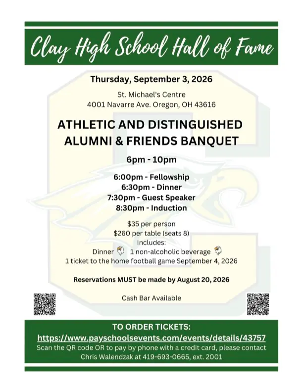 Clay HS 2026 Hall of Fame Invitation. Thursday, September 3, 2026 St. Michael's Centre 4001 Navarre Ave. Oregon, OH 43616 ATHLETIC AND DISTINGUISHED ALUMNI & FRIENDS BANQUET 6рт- 10pm 6:00pm - Fellowship 6:30pm - Dinner 7:30pm - Guest Speaker 8:30pm - Induction $35 per person $260 per table (seats 8) Includes: Dinner 1 non-alcoholic beverage 1 ticket to the home football game September 4, 2026 Reservations MUST be made by August 20, 2026